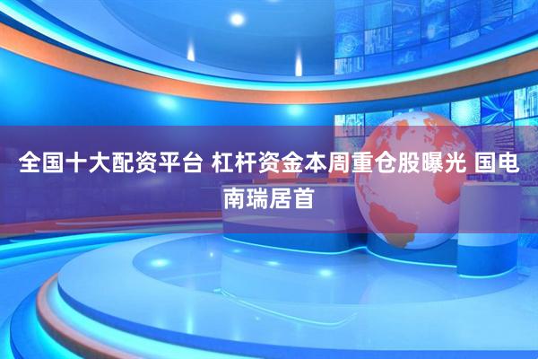 全国十大配资平台 杠杆资金本周重仓股曝光 国电南瑞居首
