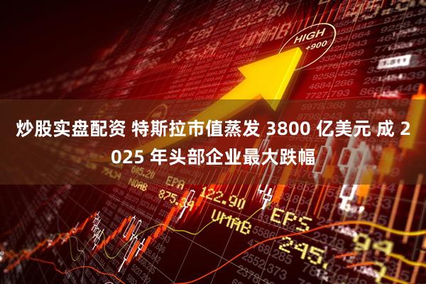 炒股实盘配资 特斯拉市值蒸发 3800 亿美元 成 2025 年头部企业最大跌幅