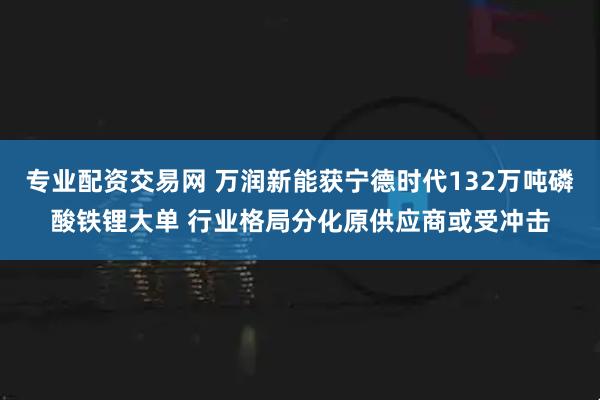 专业配资交易网 万润新能获宁德时代132万吨磷酸铁锂大单 行业格局分化原供应商或受冲击