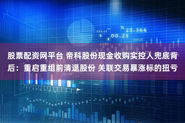 股票配资网平台 帝科股份现金收购实控人兜底背后：重启重组前清退股份 关联交易暴涨标的扭亏