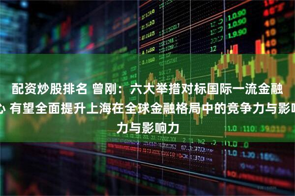 配资炒股排名 曾刚：六大举措对标国际一流金融中心 有望全面提升上海在全球金融格局中的竞争力与影响力