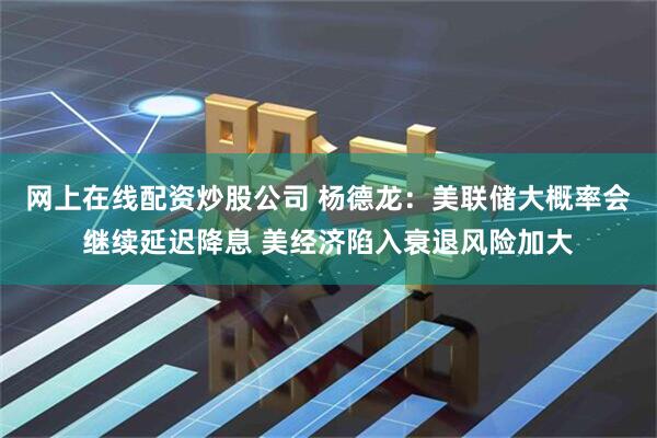 网上在线配资炒股公司 杨德龙：美联储大概率会继续延迟降息 美经济陷入衰退风险加大