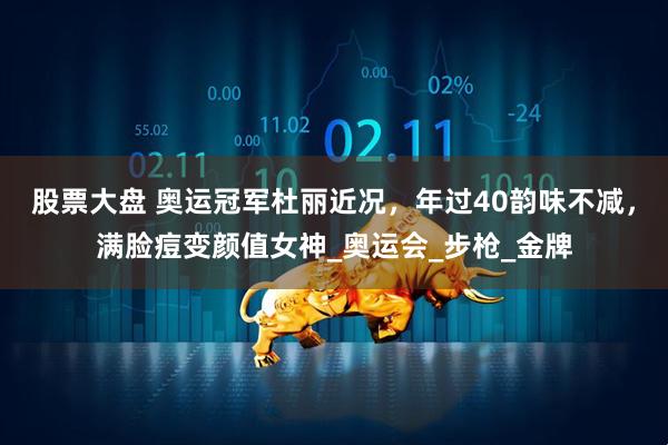 股票大盘 奥运冠军杜丽近况，年过40韵味不减，满脸痘变颜值女神_奥运会_步枪_金牌