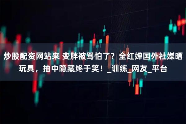 炒股配资网站来 变胖被骂怕了？全红婵国外社媒晒玩具，抽中隐藏终于笑！_训练_网友_平台