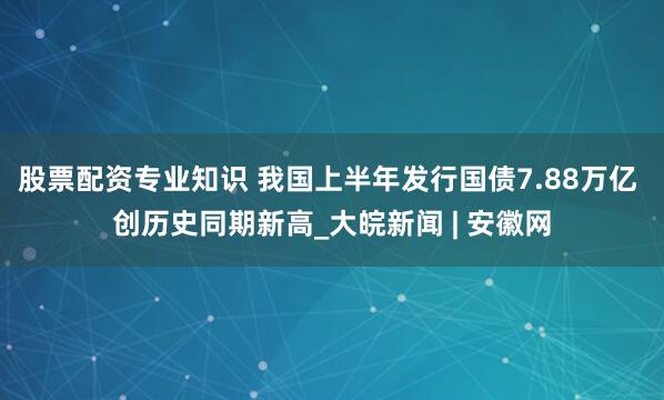 股票配资专业知识 我国上半年发行国债7.88万亿 创历史同期新高_大皖新闻 | 安徽网