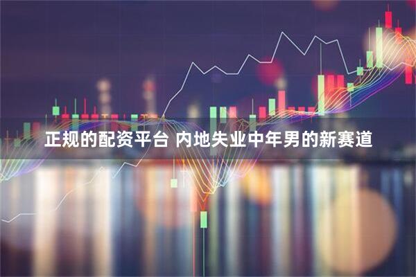 正规的配资平台 内地失业中年男的新赛道