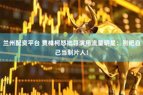 兰州配资平台 贾樟柯怒批导演用流量明星：别把自己当制片人！