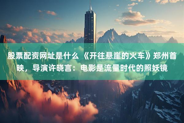 股票配资网址是什么 《开往悬崖的火车》郑州首映，导演许晓言：电影是流量时代的照妖镜