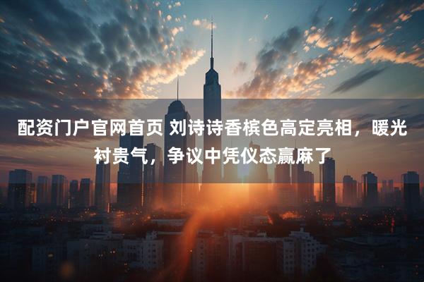 配资门户官网首页 刘诗诗香槟色高定亮相，暖光衬贵气，争议中凭仪态赢麻了
