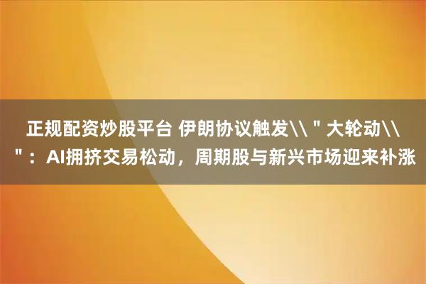 正规配资炒股平台 伊朗协议触发\＂大轮动\＂：AI拥挤交易松动，周期股与新兴市场迎来补涨
