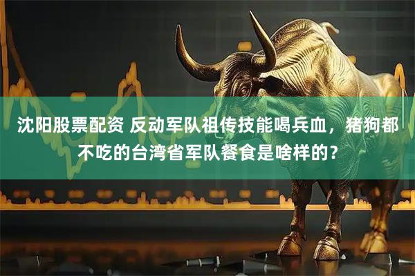 沈阳股票配资 反动军队祖传技能喝兵血，猪狗都不吃的台湾省军队餐食是啥样的？